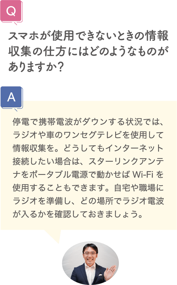 スマホが使用できないときの情報収集の仕方にはどのようなものがありますか？ 停電で携帯電波がダウンする状況では、ラジオや車のワンセグテレビを使用して情報収集を。どうしてもインターネット接続したい場合は、スターリンクアンテナをポータブル電源で動かせばWi-Fiを使用することもできます。自宅や職場にラジオを準備し、どの場所でラジオ電波が入るかを確認しておきましょう。