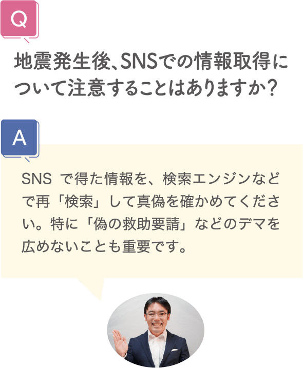 地震発生後、SNSでの情報取得について注意することはありますか？ SNSで得た情報を、検索エンジンなどで再「検索」して真偽を確かめてください。特に「偽の救助要請」などのデマを広めないことも重要です。