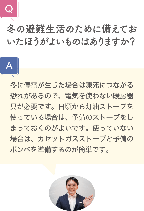 冬の避難生活のために備えておいたほうがよいものはありますか？ 冬に停電が生じた場合は凍死につながる恐れがあるので、電気を使わない暖房器具が必要です。日頃から灯油ストーブを使っている場合は、予備のストーブをしまっておくのがよいです。使っていない場合は、カセットガスストーブと予備のボンベを準備するのが簡単です。