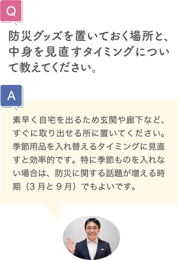 防災グッズを置いておく場所と、中身を見直すタイミングについて教えてください。 素早く自宅を出るため玄関や廊下など、すぐに取り出せる所に置いてください。季節用品を入れ替えるタイミングに見直すと効率的です。特に季節ものを入れない場合は、防災に関する話題が増える時期（3月と9月）でもよいです。