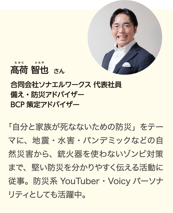 髙荷 智也（たかに ともや）さん 合同会社ソナエルワークス 代表社員 備え・防災アドバイザー BCP策定アドバイザー 「自分と家族が死なないための防災」をテーマに、地震・水害・パンデミックなどの自然災害から、銃火器を使わないゾンビ対策まで、堅い防災を分かりやすく伝える活動に従事。防災系YouTuber・Voicyパーソナリティとしても活躍中。