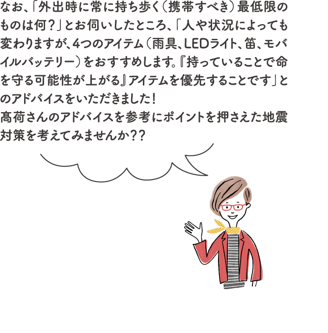 なお、「外出時に常に持ち歩く（携帯すべき）最低限のものは何？」とお伺いしたところ、「人や状況によっても変わりますが、4つのアイテム（雨具、LEDライト、笛、モバイルバッテリー）をおすすめします。『持っていることで命を守る可能性が上がる』アイテムを優先することです」とのアドバイスをいただきました！髙荷さんのアドバイスを参考にポイントを押さえた地震対策を考えてみませんか？？