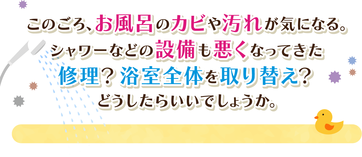 このごろ、お風呂のカビや汚れが気になる。シャワーなどの設備も悪くなってきた修理？浴室全体を取り替え？どうしたらいいでしょうか。