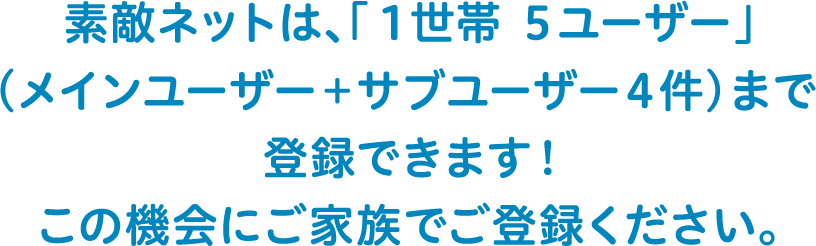 素敵ネットは、「1世帯5ユーザー」（メインユーザー＋サブユーザー4件）まで登録できます！この機会にご家族でご登録ください。