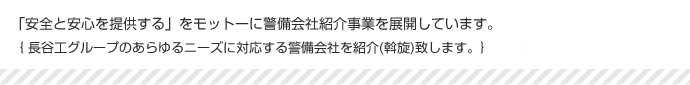 「安全と安心を提供する」をモットーに警備紹介事業を展開しています。｛長谷工グループのあらゆるニーズに対応する警備会社を紹介(斡旋)致します。｝